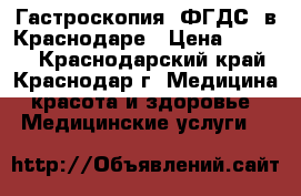 Гастроскопия (ФГДС) в Краснодаре › Цена ­ 1 900 - Краснодарский край, Краснодар г. Медицина, красота и здоровье » Медицинские услуги   